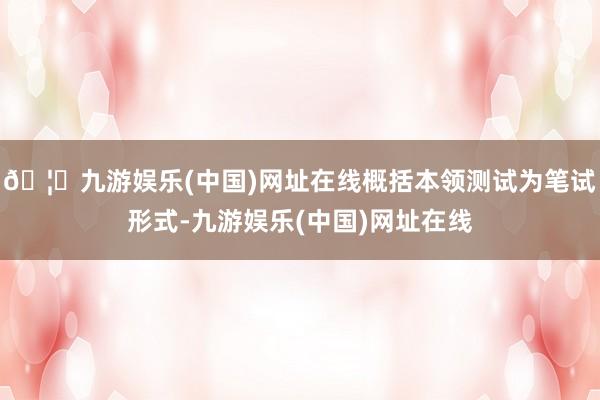 🦄九游娱乐(中国)网址在线概括本领测试为笔试形式-九游娱乐(中国)网址在线