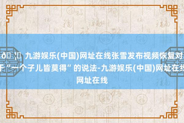 🦄九游娱乐(中国)网址在线张雪发布视频恢复对于“一个子儿皆莫得”的说法-九游娱乐(中国)网址在线