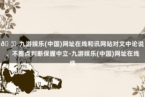 🦄九游娱乐(中国)网址在线和讯网站对文中论说、不雅点判断保握中立-九游娱乐(中国)网址在线
