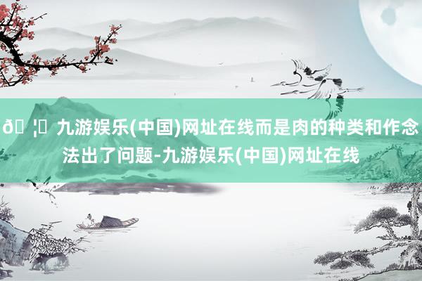 🦄九游娱乐(中国)网址在线而是肉的种类和作念法出了问题-九游娱乐(中国)网址在线