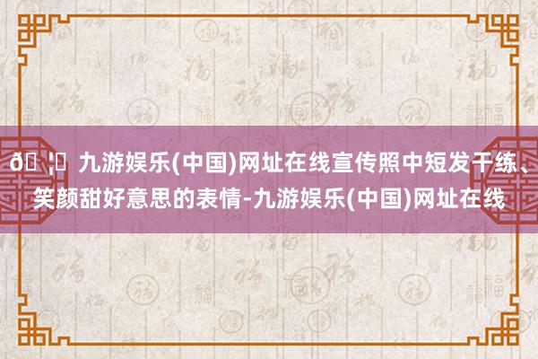 🦄九游娱乐(中国)网址在线宣传照中短发干练、笑颜甜好意思的表情-九游娱乐(中国)网址在线