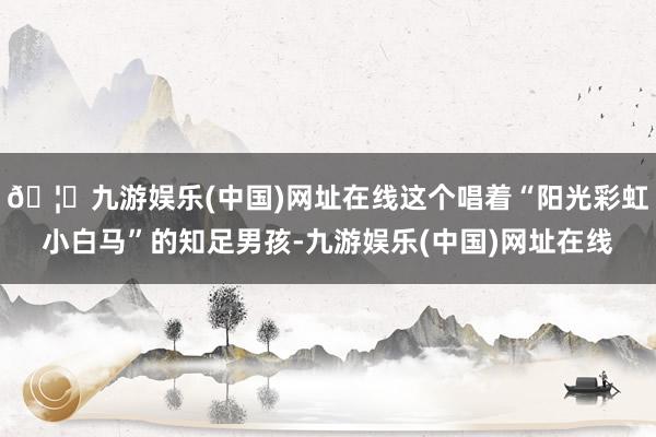🦄九游娱乐(中国)网址在线这个唱着“阳光彩虹小白马”的知足男孩-九游娱乐(中国)网址在线